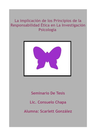 La implicación de los Principios de la
Responsabilidad Ética en La Investigación
               Psicología




           Seminario De Tesis

          Lic. Consuelo Chapa

       Alumna: Scarlett González
 