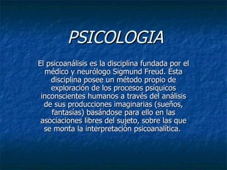 PSICOLOGIA
El psicoanálisis es la disciplina fundada por el
  médico y neurólogo Sigmund Freud. Esta
    disciplina posee un método propio de
    exploración de los procesos psíquicos
 inconscientes humanos a través del análisis
  de sus producciones imaginarias (sueños,
    fantasías) basándose para ello en las
 asociaciones libres del sujeto, sobre las que
  se monta la interpretación psicoanalítica.
 