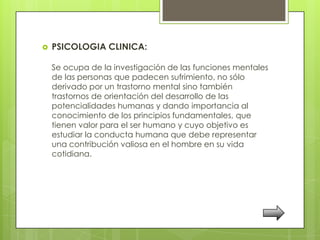    PSICOLOGIA CLINICA:

    Se ocupa de la investigación de las funciones mentales
    de las personas que padecen sufrimiento, no sólo
    derivado por un trastorno mental sino también
    trastornos de orientación del desarrollo de las
    potencialidades humanas y dando importancia al
    conocimiento de los principios fundamentales, que
    tienen valor para el ser humano y cuyo objetivo es
    estudiar la conducta humana que debe representar
    una contribución valiosa en el hombre en su vida
    cotidiana.
 