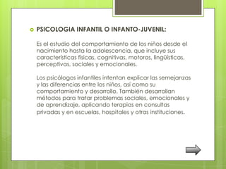    PSICOLOGIA INFANTIL O INFANTO-JUVENIL:

    Es el estudio del comportamiento de los niños desde el
    nacimiento hasta la adolescencia, que incluye sus
    características físicas, cognitivas, motoras, lingüísticas,
    perceptivas, sociales y emocionales.

    Los psicólogos infantiles intentan explicar las semejanzas
    y las diferencias entre los niños, así como su
    comportamiento y desarrollo. También desarrollan
    métodos para tratar problemas sociales, emocionales y
    de aprendizaje, aplicando terapias en consultas
    privadas y en escuelas, hospitales y otras instituciones.
 