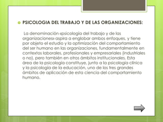    PSICOLOGIA DEL TRABAJO Y DE LAS ORGANIZACIONES:

     La denominación «psicología del trabajo y de las
    organizaciones» aspira a englobar ambos enfoques, y tiene
    por objeto el estudio y la optimización del comportamiento
    del ser humano en las organizaciones, fundamentalmente en
    contextos laborales, profesionales y empresariales (industriales
    o no), pero también en otros ámbitos institucionales. Esta
    área de la psicología constituye, junto a la psicología clínica
    y la psicología de la educación, uno de los tres grandes
    ámbitos de aplicación de esta ciencia del comportamiento
    humano.
 
