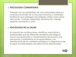    PSICOLOGIA COMUNITARIA:

    Trabajan con los pobladores de una comunidad urbana o
    rural para el estudio de sus recursos humanos y materiales,
    facilitando que satisfagan necesidades vitales como salud,
    educación, vivienda, salubridad, alimentación, trabajo,
    deporte, recreación y otros.


   PSICOLOGIA DE LA SALUD:

    El conjunto de contribuciones científicas, educativas y
    profesionales que las diferentes disciplinas psicológicas
    hacen a la promoción y mantenimiento de la salud, a la
    prevención y tratamiento en la especialidad, a la
    identificación de los correlatos etiológicos y diagnósticos de
    la salud, la enfermedad y las disfunciones relacionadas.
 