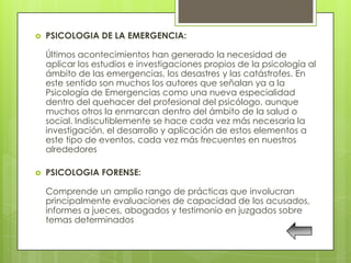    PSICOLOGIA DE LA EMERGENCIA:

    Últimos acontecimientos han generado la necesidad de
    aplicar los estudios e investigaciones propios de la psicología al
    ámbito de las emergencias, los desastres y las catástrofes. En
    este sentido son muchos los autores que señalan ya a la
    Psicología de Emergencias como una nueva especialidad
    dentro del quehacer del profesional del psicólogo, aunque
    muchos otros la enmarcan dentro del ámbito de la salud o
    social. Indiscutiblemente se hace cada vez más necesaria la
    investigación, el desarrollo y aplicación de estos elementos a
    este tipo de eventos, cada vez más frecuentes en nuestros
    alrededores

   PSICOLOGIA FORENSE:

    Comprende un amplio rango de prácticas que involucran
    principalmente evaluaciones de capacidad de los acusados,
    informes a jueces, abogados y testimonio en juzgados sobre
    temas determinados
 