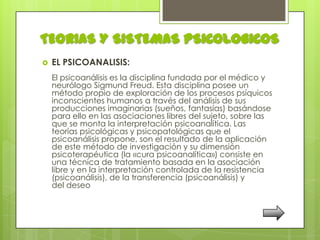 TEORIAS Y SISTEMAS PSICOLOGICOS
   EL PSICOANALISIS:
    El psicoanálisis es la disciplina fundada por el médico y
    neurólogo Sigmund Freud. Esta disciplina posee un
    método propio de exploración de los procesos psíquicos
    inconscientes humanos a través del análisis de sus
    producciones imaginarias (sueños, fantasías) basándose
    para ello en las asociaciones libres del sujeto, sobre las
    que se monta la interpretación psicoanalítica. Las
    teorías psicológicas y psicopatológicas que el
    psicoanálisis propone, son el resultado de la aplicación
    de este método de investigación y su dimensión
    psicoterapéutica (la «cura psicoanalítica») consiste en
    una técnica de tratamiento basada en la asociación
    libre y en la interpretación controlada de la resistencia
    (psicoanálisis), de la transferencia (psicoanálisis) y
    del deseo
 