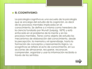    EL COGNITIVISMO:

    La psicología cognitiva es una escuela de la psicología
    que se encarga del estudio de la cognición, es decir
    de los procesos mentales implicados en el
    conocimiento. Se define a si misma como heredera de
    la ciencia fundada por Wundt (Leipzig, 1879) y está
    enfocada en el problema de la mente y en los
    procesos mentales. Tiene como objeto de estudio los
    mecanismos de elaboración del conocimiento, desde
    la percepción, la memoria y el aprendizaje, hasta la
    formación de conceptos y razonamiento lógico. Lo
    «cognitivo» se refiere al acto de conocimiento, en sus
    acciones de almacenar, recuperar, reconocer,
    comprender, organizar y usar la información recibida a
    través de los sentidos
 
