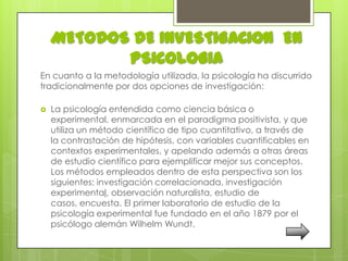METODOS DE INVESTIGACION EN
           PSICOLOGIA
En cuanto a la metodología utilizada, la psicología ha discurrido
tradicionalmente por dos opciones de investigación:

   La psicología entendida como ciencia básica o
    experimental, enmarcada en el paradigma positivista, y que
    utiliza un método científico de tipo cuantitativo, a través de
    la contrastación de hipótesis, con variables cuantificables en
    contextos experimentales, y apelando además a otras áreas
    de estudio científico para ejemplificar mejor sus conceptos.
    Los métodos empleados dentro de esta perspectiva son los
    siguientes: investigación correlacionada, investigación
    experimental, observación naturalista, estudio de
    casos, encuesta. El primer laboratorio de estudio de la
    psicología experimental fue fundado en el año 1879 por el
    psicólogo alemán Wilhelm Wundt.
 
