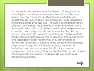    Se ha intentado comprender el fenómeno psicológico en su
    complejidad real, desde una perspectiva más amplia pero
    menos rigurosa, mediante la utilización de metodologías
    cualitativas de investigación que enriquecen la descripción e
    interpretación de procesos que, mediante la experimentación
    clásica cuantificable, resultan más difíciles de abarcar, sobre
    todo en ámbitos clínicos. A diferencia del método experimental
    naturalista, la investigación de enfoque sociocultural no se
    ocupa del estudio de procesos específicos o variables aisladas,
    producidas o analizadas experimentalmente, sino que procura
    una explicación de los fenómenos en su dimensión real,
    asumiendo la realidad del sujeto como un escenario complejo
    de procesos integrados e interrelacionados, tanto en el
    individuo como en su mundo sociocultural, y con una
    perspectiva histórico-biográfica, en el entendido de que ningún
    proceso puede ser aislado y, más aún, de que se trata de
    procesos irreversibles.
 