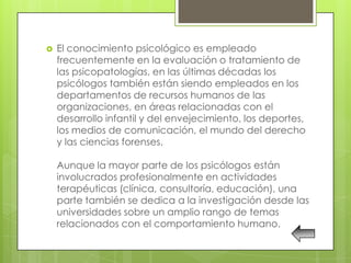    El conocimiento psicológico es empleado
    frecuentemente en la evaluación o tratamiento de
    las psicopatologías, en las últimas décadas los
    psicólogos también están siendo empleados en los
    departamentos de recursos humanos de las
    organizaciones, en áreas relacionadas con el
    desarrollo infantil y del envejecimiento, los deportes,
    los medios de comunicación, el mundo del derecho
    y las ciencias forenses.

    Aunque la mayor parte de los psicólogos están
    involucrados profesionalmente en actividades
    terapéuticas (clínica, consultoría, educación), una
    parte también se dedica a la investigación desde las
    universidades sobre un amplio rango de temas
    relacionados con el comportamiento humano.
 