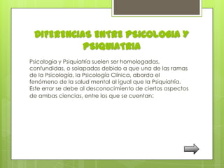 DIFERENCIAS ENTRE PSICOLOGIA Y
           PSIQUIATRIA
Psicología y Psiquiatría suelen ser homologadas,
confundidas, o solapadas debido a que una de las ramas
de la Psicología, la Psicología Clínica, aborda el
fenómeno de la salud mental al igual que la Psiquiatría.
Este error se debe al desconocimiento de ciertos aspectos
de ambas ciencias, entre los que se cuentan:
 