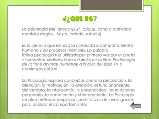 ¿¿QUE ES?
La psicología (del griego ψυχή, psique, alma o actividad
mental y «logía», -λογία, tratado, estudio).

Es la ciencia que estudia la conducta o comportamiento
humano y los procesos mentales. La palabra
latina psicología fue utilizada por primera vez por el poeta
y humanista cristiano Marko Marulić en su libro Psichiologia
de ratione animae humanae a finales del siglo XV o
comienzos del XVI.

La Psicología explora conceptos como la percepción, la
atención, la motivación, la emoción, el funcionamiento
del cerebro, la inteligencia, la personalidad, las relaciones
personales, la consciencia y el inconsciente. La Psicología
emplea métodos empíricos cuantitativos de investigación
para analizar el comportamiento.
 