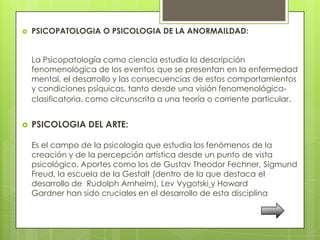    PSICOPATOLOGIA O PSICOLOGIA DE LA ANORMAILDAD:


    La Psicopatología como ciencia estudia la descripción
    fenomenológica de los eventos que se presentan en la enfermedad
    mental, el desarrollo y las consecuencias de estos comportamientos
    y condiciones psíquicas, tanto desde una visión fenomenológica-
    clasificatoria, como circunscrita a una teoría o corriente particular.


   PSICOLOGIA DEL ARTE:

    Es el campo de la psicología que estudia los fenómenos de la
    creación y de la percepción artística desde un punto de vista
    psicológico. Aportes como los de Gustav Theodor Fechner, Sigmund
    Freud, la escuela de la Gestalt (dentro de la que destaca el
    desarrollo de Rudolph Arnheim), Lev Vygotski y Howard
    Gardner han sido cruciales en el desarrollo de esta disciplina
 