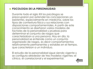    PSICOLOGIA DE LA PERSONALIDAD:

    Durante todo el siglo XX los psicólogos se
    preocuparon por extender las concepciones ya
    existentes, especialmente en medicina, sobre los
    tipos de contextura física y sus relaciones con
    disposiciones comportamentales. A partir de este
    conocimiento se diseñaron varios modelos de
    factores de la personalidad y pruebas para
    determinar el conjunto de rasgos que
    caracterizaban a una persona. Hoy en día, la
    personalidad se entiende como un conjunto
    organizado de rasgos, es decir comportamientos
    relativamente permanentes y estables en el tiempo,
    que caracterizan a un individuo.

    El estudio de la personalidad sigue siendo vigente y
    se configura alrededor de tres modelos vigentes: el
    clínico, el correlacional y el experimental.
 