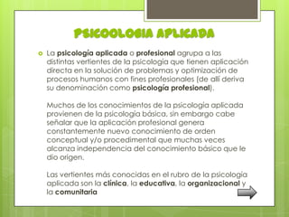 PSICOOLOGIA APLICADA
   La psicología aplicada o profesional agrupa a las
    distintas vertientes de la psicología que tienen aplicación
    directa en la solución de problemas y optimización de
    procesos humanos con fines profesionales (de allí deriva
    su denominación como psicología profesional).

    Muchos de los conocimientos de la psicología aplicada
    provienen de la psicología básica, sin embargo cabe
    señalar que la aplicación profesional genera
    constantemente nuevo conocimiento de orden
    conceptual y/o procedimental que muchas veces
    alcanza independencia del conocimiento básico que le
    dio origen.

    Las vertientes más conocidas en el rubro de la psicología
    aplicada son la clínica, la educativa, la organizacional y
    la comunitaria
 