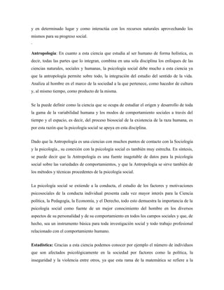 y en determinado lugar y como interactúa con los recursos naturales aprovechando los
mismos para su progreso social.
·

Antropología: En cuanto a esta ciencia que estudia al ser humano de forma holística, es
decir, todas las partes que lo integran, combina en una sola disciplina los enfoques de las
ciencias naturales, sociales y humanas, la psicología social debe mucho a esta ciencia ya
que la antropología permite sobre todo, la integración del estudio del sentido de la vida.
Analiza al hombre en el marco de la sociedad a la que pertenece, como hacedor de cultura
y, al mismo tiempo, como producto de la misma.


Se la puede definir como la ciencia que se ocupa de estudiar el origen y desarrollo de toda
la gama de la variabilidad humana y los modos de comportamiento sociales a través del
tiempo y el espacio, es decir, del proceso biosocial de la existencia de la raza humana, es
por esta razón que la psicología social se apoya en esta disciplina.


Dado que la Antropología es una ciencias con muchos puntos de contacto con la Sociología
y la psicología., su conexión con la psicología social es también muy estrecha. En síntesis,
se puede decir que la Antropología es una fuente inagotable de datos para la psicología
social sobre las variedades de comportamientos, y que la Antropología se sirve también de
los métodos y técnicas procedentes de la psicología social.


La psicología social se extiende a la conducta, el estudio de los factores y motivaciones
psicosociales de la conducta individual presenta cada vez mayor interés para la Ciencia
política, la Pedagogía, la Economía, y el Derecho, todo esto demuestra la importancia de la
psicología social como fuente de un mejor conocimiento del hombre en los diversos
aspectos de su personalidad y de su comportamiento en todos los campos sociales y que, de
hecho, sea un instrumento básica para toda investigación social y todo trabajo profesional
relacionado con el comportamiento humano.


Estadística: Gracias a esta ciencia podemos conocer por ejemplo el número de individuos
que son afectados psicológicamente en la sociedad por factores como la política, la
inseguridad y la violencia entre otros, ya que esta rama de la matemática se refiere a la
 