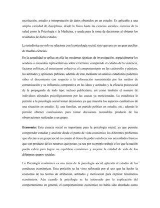 recolección, estudio e interpretación de datos obtenidos en un estudio. Es aplicable a una
amplia variedad de disciplinas, desde la física hasta las ciencias sociales, ciencias de la
salud como la Psicología y la Medicina, y usada para la toma de decisiones al obtener los
resultados de dicho estudio.

La estadística no solo se relaciona con la psicología social, sino que esta es un gran auxiliar
de muchas ciencias.

En la actualidad se aplica en ella las modernas técnicas de investigación, especialmente los
sondeos o encuestas representativas sobre el terreno; comprende el estudio de la violencia,
factores eolíticos, el entusiasmo colectivo, el comportamiento en las catástrofes y pánicos,
las actitudes y opiniones publicas, además de esto mediante un análisis estadístico podemos
saber el descontento con respecto a la información suministrada por los medios de
comunicación y su influencia comparativa en las ideas y actitudes y la eficacia psicosocial
de la propaganda de todo tipo, incluso publicitaria, así como también el numero de
individuos afectados psicológicamente por las causas ya mencionadas. La estadística le
permite a la psicología social tomar decisiones ya que muestra los aspectos cualitativos de
una situación en estudio. Ej. una familiar, un partido político en estudio, etc.; además le
permite obtener conclusiones para tomar decisiones razonables producto de las
observaciones realizadas a un grupo.


Economía: Esta ciencia social es importante para la psicología social, ya que permite
comprender estudiar y analizar desde el punto de vista económico los diferentes problemas
que afectan a un grupo social en cuanto al deseo de poder satisfacer sus necesidades básicas
que son producto de los recursos que posee, ya sea por su propio trabajo o los que la nación
pueda cubrir para lograr un equilibrio económico y mejorar la calidad de vida de los
diferentes grupos sociales.

La Psicología económica es una rama de la psicología social aplicada al estudio de las
conductas económicas. Esta posición se ha visto reforzada por el uso que ha hecho la
economía de las teorías de atribución, actitudes y motivación para explicar fenómenos
económicos. Aún cuando la psicología se ha interesado por la explicación del
comportamiento en general, el comportamiento económico no había sido abordado como
 