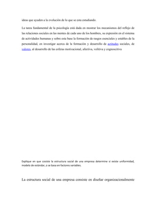 ideas que ayuden a la evolución de lo que se esta estudiando.

La tarea fundamental de la psicología está dada en mostrar los mecanismos del reflejo de
las relaciones sociales en las mentes de cada uno de los hombres, su expresión en el sistema
de actividades humanas y sobre esta base la formación de rasgos esenciales y estables de la
personalidad, en investigar acerca de la formación y desarrollo de actitudes sociales, de
valores, al desarrollo de las esferas motivacional, afectiva, volitiva y cognoscitiva




Explique en que cosiste la estructura social de una empresa determine si existe uniformidad,
modelo de estándar, o se basa en factores variables.




La estructura social de una empresa consiste en diseñar organizacionalmente
 