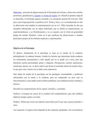 Hipócrates, precursor de alguna manera de la Psicología de la forma, y hasta otros muchos
posteriores, pasando por S. Agustín, S. Tomás de Aquino, etc. Durante la primera etapa de
su desarrollo, la Psicología aparece sometida a la concepción general del Universo. Sólo
poco a poco logra precisión, se purifica con S. Tomás y otros, y se va introduciendo no sólo
la observación sino también la experimentación (ya en el s. XIX), haciendo de ella una
disciplina diferenciada, con un objeto delimitado, que se aborda ya empíricamente, ya
experimentalmente, o ya filosóficamente o en su conjunto con la visión de generalidad
propia del método filosófico, visión en la que confluyen las observaciones o estudios
particulares propios de los métodos empíricos y experimentales.




Objetivos de la Psicología:

El objetivo fundamental de la psicología se basa en el estudio de la conducta,
principalmente la conducta humana. Estudia los factores que determinan dicha conducta,
los sentimientos, pensamientos y todo aquello que no se puede ver o tocar, pero que
determina nuestra personalidad, gustos y disgustos, Percepciones, nuestras aspiraciones,
intenciones, deseos, etc., es decir, todo lo que forma el contenido interno de nuestra vida y
lo que, poco más o menos, nos es dado como experiencia.

Otro objeto de estudio de la psicología son las patologías, anormalidades y problemas
relacionados con la mente y la conducta, para así comprender un poco más su
funcionamiento y como poder resolver dichos problemas, esto mediante diversos métodos y
técnicas.

Describir los comportamientos de los sujetos: normales o anormales.

Explicar y averiguar las causas de la conducta del comportamiento, para ello establece
hipótesis siempre sujetas a revisión.

Predecir. Afirma que existe una relación causa-efecto por la que unos sucesos preceden a
otros.

Las respuestas: la supervivencia depende de dar respuestas apropiadas a las circunstancias
 