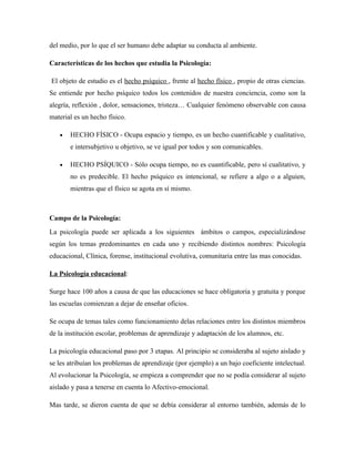 del medio, por lo que el ser humano debe adaptar su conducta al ambiente.

Características de los hechos que estudia la Psicología:

El objeto de estudio es el hecho psíquico , frente al hecho físico , propio de otras ciencias.
Se entiende por hecho psíquico todos los contenidos de nuestra conciencia, como son la
alegría, reflexión , dolor, sensaciones, tristeza… Cualquier fenómeno observable con causa
material es un hecho físico.

   •   HECHO FÍSICO - Ocupa espacio y tiempo, es un hecho cuantificable y cualitativo,
       e intersubjetivo u objetivo, se ve igual por todos y son comunicables.

   •   HECHO PSÍQUICO - Sólo ocupa tiempo, no es cuantificable, pero sí cualitativo, y
       no es predecible. El hecho psíquico es intencional, se refiere a algo o a alguien,
       mientras que el físico se agota en sí mismo.



Campo de la Psicología:
La psicología puede ser aplicada a los siguientes ámbitos o campos, especializándose
según los temas predominantes en cada uno y recibiendo distintos nombres: Psicología
educacional, Clínica, forense, institucional evolutiva, comunitaria entre las mas conocidas.

La Psicología educacional:

Surge hace 100 años a causa de que las educaciones se hace obligatoria y gratuita y porque
las escuelas comienzan a dejar de enseñar oficios.

Se ocupa de temas tales como funcionamiento delas relaciones entre los distintos miembros
de la institución escolar, problemas de aprendizaje y adaptación de los alumnos, etc.

La psicología educacional paso por 3 etapas. Al principio se consideraba al sujeto aislado y
se les atribuían los problemas de aprendizaje (por ejemplo) a un bajo coeficiente intelectual.
Al evolucionar la Psicología, se empieza a comprender que no se podía considerar al sujeto
aislado y pasa a tenerse en cuenta lo Afectivo-emocional.

Mas tarde, se dieron cuenta de que se debía considerar al entorno también, además de lo
 