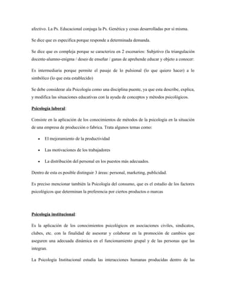 afectivo. La Ps. Educacional conjuga la Ps. Genética y cosas desarrolladas por sí misma.

Se dice que es especifica porque responde a determinada demanda.

Se dice que es compleja porque se caracteriza en 2 escenarios: Subjetivo (la triangulación
docente-alumno-enigma / deseo de enseñar / ganas de aprehende educar y objeto a conocer:

Es intermediaria porque permite el pasaje de lo pulsional (lo que quiero hacer) a lo
simbólico (lo que esta establecido)

Se debe considerar ala Psicología como una disciplina puente, ya que esta describe, explica,
y modifica las situaciones educativas con la ayuda de conceptos y métodos psicológicos.

Psicología laboral:

Consiste en la aplicación de los conocimientos de métodos de la psicología en la situación
de una empresa de producción o fabrica. Trata algunos temas como:

   •   El mejoramiento de la productividad

   •   Las motivaciones de los trabajadores

   •   La distribución del personal en los puestos más adecuados.

Dentro de esta es posible distinguir 3 áreas: personal, marketing, publicidad.

Es preciso mencionar también la Psicología del consumo, que es el estudio de los factores
psicológicos que determinan la preferencia por ciertos productos o marcas




Psicología institucional:

Es la aplicación de los conocimientos psicológicos en asociaciones civiles, sindicatos,
clubes, etc. con la finalidad de asesorar y colaborar en la promoción de cambios que
aseguren una adecuada dinámica en el funcionamiento grupal y de las personas que las
integran.

La Psicología Institucional estudia las interacciones humanas producidas dentro de las
 