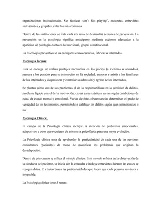 organizaciones institucionales. Sus técnicas son”: Rol playing”, encuestas, entrevistas
individuales y grupales, entre las más comunes.

Dentro de las instituciones se trata cada vez mas de desarrollar acciones de prevención. La
prevención en la psicología significa anticiparse mediante acciones adecuadas a la
aparición de patologías tanto en lo individual, grupal o institucional.

La Psicología preventiva se da en lugares como escuelas, fábricas o internados.

Psicología forense:

Esta se encarga de realiza peritajes necesarios en los juicios (a victimas o acusados),
prepara a los penados para su reinserción en la sociedad, asesorar y asistir a los familiares
de los internados y diagnosticar y controlar la admisión y egreso de los internados.

Se plantea como uno de sus problemas el de la responsabilidad en la comisión de delitos,
problema ligado con el de la motivación, cuyas características varían según condiciones de
edad, de estado mental o emocional. Varias de éstas circunstancias determinan el grado de
veracidad de los testimonios, permitiéndole calificar los delitos según sean intencionales o
no.

Psicología Clínica:

El campo de la Psicología clínica incluye la atención de problemas emocionales,
adaptativos y otros que requieren de asistencia psicológica para una mejor evolución.

La Psicología clínica trata de aprehender la particularidad de cada una de las personas
consultantes (pacientes) de modo de modificar los problemas que originan la
desadaptación.

Dentro de este campo se utiliza el método clínico. Este método se basa en la observación de
la conducta del paciente, se inicia con la consulta e incluye entrevistas durante las cuales se
recogen datos. El clínico busca las particularidades que hacen que cada persona sea única e
irrepetible.

La Psicología clínica tiene 5 ramas:
 