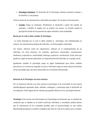 •   Psicología Sistémica: El desarrollo de la Psicología sistémica permitió estudiar a
       las familias y a las parejas.

Toma la teoría de la comunicación y desarrolla una propia. No reconoce al inconsciente

   •   Gestalt: Surge en Alemania. Wertheimer la desarrolla a partir del estudio de
       animales, y Kohler la amplia con su estudio con monos. La Gestalt estudia la
       percepción (modo de una persona de captar estímulos como totalidades.

Razón por la cual se debe estudiar la Psicología:

 La razón principal por la cual se debe estudiar la psicología, esta fundamentada en
conocer las características propias del individuo en forma grupal o individual.

Así mismo, observar como las experiencias, influyen en el comportamiento de un
individuo. En otros términos, las actitudes, agresiones, estereotipos, comunicación,
obediencia, expectativas, conformidad, liderazgo, prejuicios, socialización. Entre otras que
pueden en algún momento determinar el comportamiento del individuo en su grupo social.

Igualmente estudiar la psicología juega un papel fundamental para dictar medidas
preventivas y/o correctivas logrando así que el individuo tenga un mejor desenvolvimiento
en las actividades que este desee desarrollar en un momento determinado.




Relación de la Psicología con otras ciencias:

Por su intrínseca relación con otras ciencias la psicología se ha convertido en una ciencia
interdisciplinaria aportando ideas, métodos, estrategias y estructuras para el desarrollo de
investigación. Entre alguna de las ciencias que guarda relación con la psicología tenemos:



Sociología: Esta ciencia esta relacionada con al psicología social puesto que se estudian las
conductas que se adoptan en el medio social por individuos y sociedades, podría decirse
que la valorización de los cometidos posibles para el psicosociología en una cultura
determinada presupone un análisis cuidadoso del estilo de vida de la cultura que se estudia.
 