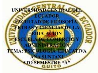 UNIVERSIDAD CENTRAL DEL
          ECUADOR
  FACULTAD DE FILOSOFÍA,
  LETRAS Y CIENCIAS DE LA
         EDUCACIÓN
  ESCUELA DE COMERCIO Y
      ADMINISTRACIÓN
TEMA: PSICOLOGÍA EDUCATIVA
        ANA SUNTAXI
     5TO SEMESTRE “A”
 
