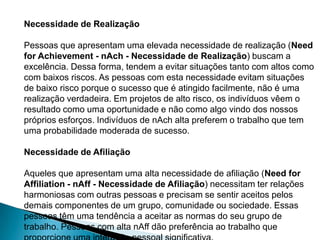 Necessidade de Realização

Pessoas que apresentam uma elevada necessidade de realização (Need
for Achievement - nAch - Necessidade de Realização) buscam a
excelência. Dessa forma, tendem a evitar situações tanto com altos como
com baixos riscos. As pessoas com esta necessidade evitam situações
de baixo risco porque o sucesso que é atingido facilmente, não é uma
realização verdadeira. Em projetos de alto risco, os indivíduos vêem o
resultado como uma oportunidade e não como algo vindo dos nossos
próprios esforços. Indivíduos de nAch alta preferem o trabalho que tem
uma probabilidade moderada de sucesso.

Necessidade de Afiliação

Aqueles que apresentam uma alta necessidade de afiliação (Need for
Affiliation - nAff - Necessidade de Afiliação) necessitam ter relações
harmoniosas com outras pessoas e precisam se sentir aceitos pelos
demais componentes de um grupo, comunidade ou sociedade. Essas
pessoas têm uma tendência a aceitar as normas do seu grupo de
trabalho. Pessoas com alta nAff dão preferência ao trabalho que
 
