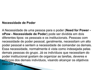 Necessidade de Poder

A Necessidade de uma pessoa para o poder (Need for Power -
nPow - Necessidade de Poder) pode ser dividida em dois
diferentes tipos: os pessoais e os institucionais. Pessoas com
necessidade de poder pessoal, geralmente, necessitam um alto
poder pessoal e sentem a necessidade de comandar os demais.
Essa necessidade, normalmente é vista como indesejada pelas
demais pessoas do grupo. Já os indivíduos que necessitam do
poder institucional gostam de organizar as tarefas, deveres e
esforços dos demais indivíduos, visando alcançar os objetivos
daquele grupo.
 