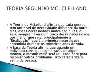    A Teoria de McLelland afirma que cada pessoa
    tem um nível de necessidade diferente da outra.
    Mas, essas necessidades nunca são nulas, ou
    seja, sempre haverá um traço dessa necessidade,
    por menor que seja, principalmente a
    "Realização", que é a primeira necessidade
    aprendida durante os primeiros anos de vida.
   A base da Teoria afirma que quando um
    indivíduo consegue algo através de algum
    motivo, o mesmo meio será utilizado para para
    resolver outros problemas. Isto caracteriza o
    estilo da pessoa.
 