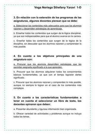 Vega Noriega Sthefany Yaraví 1-D


3. En relación con la extensión de los programas de las
asignaturas, algunos docentes piensan que se debe:
a. Seleccionar los contenidos más adecuados para que los alumnos
razonen y desarrollen estrategias de aprendizaje.

b. Enseñar todos los contenidos que surgen de la lógica disciplinar,
ya que son indispensables para que el alumno avance en la carrera.

c. Enseñar todos los contenidos que surgen de la lógica de la
disciplina, sin descuidar que los alumnos razonen y comprendan lo
más posible.



4. En cuanto a los objetivos principales de una
asignatura son:
a. Procurar que los alumnos desarrollen estrategias que les
permitan asignarle significado a lo que aprenden.

b. Procurar que los alumnos adquieran todos los conocimientos
básicos fundamentales, ya que con el tiempo lograrán darles
significado.

c. Procurar que los alumnos razonen y comprendan lo más posible,
aunque no siempre lo logren en el caso de los contenidos más
complejos.



5. En cuanto a las características fundamentales a
tener en cuenta al seleccionar un libro de texto, los
docentes opinaron que deben:
a. Presentar abundante y rigurosa información bien organizada.

b. Ofrecer variedad de actividades y problemas aunque no incluya
todos los temas.
 