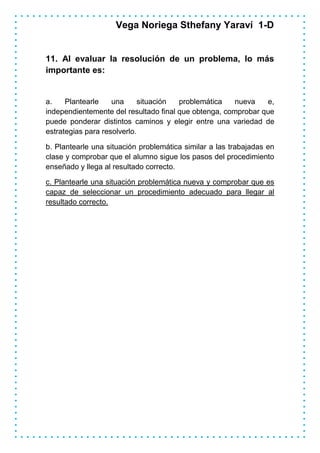 Vega Noriega Sthefany Yaraví 1-D


11. Al evaluar la resolución de un problema, lo más
importante es:


a.    Plantearle    una      situación problemática    nueva   e,
independientemente del resultado final que obtenga, comprobar que
puede ponderar distintos caminos y elegir entre una variedad de
estrategias para resolverlo.

b. Plantearle una situación problemática similar a las trabajadas en
clase y comprobar que el alumno sigue los pasos del procedimiento
enseñado y llega al resultado correcto.

c. Plantearle una situación problemática nueva y comprobar que es
capaz de seleccionar un procedimiento adecuado para llegar al
resultado correcto.
 
