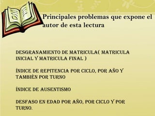 Principales problemas que expone el
          autor de esta lectura


Desgranamiento de matricula( matricula
inicial y matricula final )

Índice de repitencia por ciclo, por año y
también por turno

Índice de ausentismo

Desfaso en edad por año, por ciclo y por
turno.
 