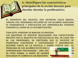 2- identifiquen las características
             principales de la acción docente para
             abordar abordar la problemática


El propósito del docente, era revertir tales índices,
lograr una verdadera inclusión de los alumnos asegurar
su permanencia y fortalecer sus aprendizajes teniendo
teniendo el logro de la alfabetización.

Todo esto, poniendo en marcha un proceso.
Los maestros en servicio realizaron una capacitación
docente con el objetivo de fortalecer el rol, de cada uno
de los profesores, se pretendía que el docente se
permitiera cuestionar y cuestionarse y argumentar,
sentirse parte de la escuela y darse cuenta que el
problema de los alumnos no es solo aprender cosas cuyos
aprendizajes fracasaron , sino que tienen que aprender
de otra forma, a parte de querer cambiar el sistema
buscaban un cambio en los maestros.
 