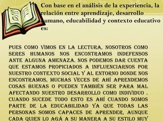 Con base en el análisis de la experiencia, la
          relación entre aprendizaje, desarrollo
          humano, educabilidad y contexto educativo
          es:


Pues como vimos en la lectura, nosotros como
seres humanos nos encontramos indefensos
ante alguna amenaza. Nos podemos dar cuenta
que estamos propiciados a influenciarnos por
nuestro contexto social y al entorno donde nos
encontramos, muchas veces de ahí aprendemos
cosas buenas o pueden también ser para mal
afectando nuestro desarrollo como individuo .
Cuando sucede todo esto es ahí cuando somos
parte de la educabilidad ya que todas las
personas somos capaces de aprender, aunque
cada quien lo agá a su manera a su estilo muy
 