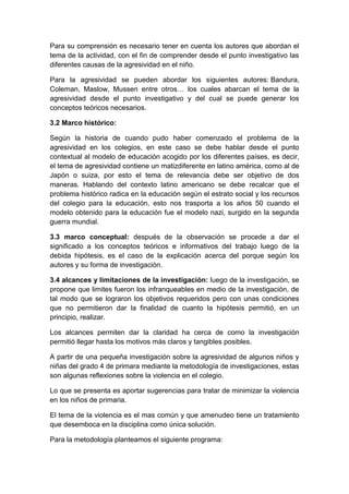 Para su comprensión es necesario tener en cuenta los autores que abordan el
tema de la actividad, con el fin de comprender desde el punto investigativo las
diferentes causas de la agresividad en el niño.
Para la agresividad se pueden abordar los siguientes autores: Bandura,
Coleman, Maslow, Mussen entre otros… los cuales abarcan el tema de la
agresividad desde el punto investigativo y del cual se puede generar los
conceptos teóricos necesarios.
3.2 Marco histórico:
Según la historia de cuando pudo haber comenzado el problema de la
agresividad en los colegios, en este caso se debe hablar desde el punto
contextual al modelo de educación acogido por los diferentes países, es decir,
el tema de agresividad contiene un matizdiferente en latino américa, como al de
Japón o suiza, por esto el tema de relevancia debe ser objetivo de dos
maneras. Hablando del contexto latino americano se debe recalcar que el
problema histórico radica en la educación según el estrato social y los recursos
del colegio para la educación, esto nos trasporta a los años 50 cuando el
modelo obtenido para la educación fue el modelo nazi, surgido en la segunda
guerra mundial.
3.3 marco conceptual: después de la observación se procede a dar el
significado a los conceptos teóricos e informativos del trabajo luego de la
debida hipótesis, es el caso de la explicación acerca del porque según los
autores y su forma de investigación.
3.4 alcances y limitaciones de la investigación: luego de la investigación, se
propone que limites fueron los infranqueables en medio de la investigación, de
tal modo que se lograron los objetivos requeridos pero con unas condiciones
que no permitieron dar la finalidad de cuanto la hipótesis permitió, en un
principio, realizar.
Los alcances permiten dar la claridad ha cerca de como la investigación
permitió llegar hasta los motivos más claros y tangibles posibles.
A partir de una pequeña investigación sobre la agresividad de algunos niños y
niñas del grado 4 de primara mediante la metodología de investigaciones, estas
son algunas reflexiones sobre la violencia en el colegio.
Lo que se presenta es aportar sugerencias para tratar de minimizar la violencia
en los niños de primaria.
El tema de la violencia es el mas común y que amenudeo tiene un tratamiento
que desemboca en la disciplina como única solución.
Para la metodología planteamos el siguiente programa:
 