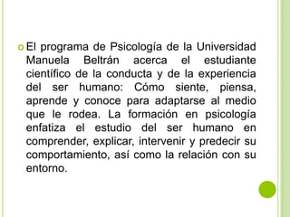  El

programa de Psicología de la Universidad
Manuela Beltrán acerca el estudiante
científico de la conducta y de la experiencia
del ser humano: Cómo siente, piensa,
aprende y conoce para adaptarse al medio
que le rodea. La formación en psicología
enfatiza el estudio del ser humano en
comprender, explicar, intervenir y predecir su
comportamiento, así como la relación con su
entorno.

 