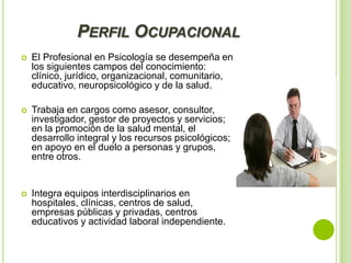 PERFIL OCUPACIONAL


El Profesional en Psicología se desempeña en
los siguientes campos del conocimiento:
clínico, jurídico, organizacional, comunitario,
educativo, neuropsicológico y de la salud.



Trabaja en cargos como asesor, consultor,
investigador, gestor de proyectos y servicios;
en la promoción de la salud mental, el
desarrollo integral y los recursos psicológicos;
en apoyo en el duelo a personas y grupos,
entre otros.



Integra equipos interdisciplinarios en
hospitales, clínicas, centros de salud,
empresas públicas y privadas, centros
educativos y actividad laboral independiente.

 