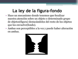 La ley de la figura-fondo
• Hace un mecanismo donde tenemos que focalizar
nuestra atención sobre un objeto o determinado grupo
de objetos(figura) destacándolos del resto de los objetos
que los envuelve(fondo).
• Ambas son perceptibles a la vez y puede haber alteración
en ambas.

 