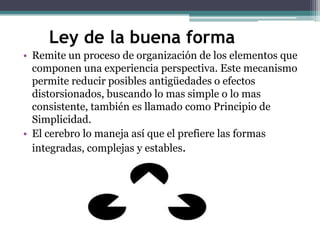 Ley de la buena forma
• Remite un proceso de organización de los elementos que
componen una experiencia perspectiva. Este mecanismo
permite reducir posibles antigüedades o efectos
distorsionados, buscando lo mas simple o lo mas
consistente, también es llamado como Principio de
Simplicidad.
• El cerebro lo maneja así que el prefiere las formas
integradas, complejas y estables.

 