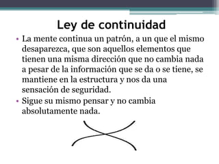 Ley de continuidad
• La mente continua un patrón, a un que el mismo
desaparezca, que son aquellos elementos que
tienen una misma dirección que no cambia nada
a pesar de la información que se da o se tiene, se
mantiene en la estructura y nos da una
sensación de seguridad.
• Sigue su mismo pensar y no cambia
absolutamente nada.

 