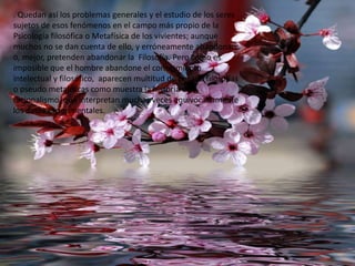 . Quedan así los problemas generales y el estudio de los seres
sujetos de esos fenómenos en el campo más propio de la
Psicología filosófica o Metafísica de los vivientes; aunque
muchos no se dan cuenta de ello, y erróneamente abandonan
o, mejor, pretenden abandonar la Filosofía. Pero como es
imposible que el hombre abandone el conocimiento
intelectual y filosófico, aparecen multitud de pesado filosofías
o pseudo metafísicas como muestra la historia del
racionalismo, que interpretan muchas veces equivocadamente
los datos experimentales.

 