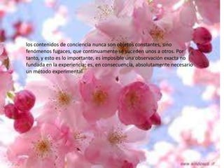 los contenidos de conciencia nunca son objetos constantes, sino
fenómenos fugaces, que continuamente se suceden unos a otros. Por
tanto, y esto es lo importante, es imposible una observación exacta no
fundada en la experiencia; es, en consecuencia, absolutamente necesario
un método experimental

 