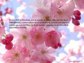 En el s. XVIII la Psicología que se estudia se aparta cada vez más de la
[[Metafísica]], y continuando en el racionalismo, postula una base que
intenta ser más científica: la de no aceptar nada que no proceda de la
experiencia sensible.

 