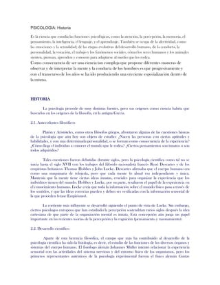 PSICOLOGIA: Historia
Es la ciencia que estudia las funciones psicológicas, como la atención, la percepción, la memoria, el
pensamiento, la inteligencia, el lenguaje, y el aprendizaje. También se ocupa de la afectividad, como
las emociones y la sexualidad; de las etapas evolutivas del desarrollo humano, de la conducta, la
personalidad, la vocación, el trabajo y los fenómenos sociales, cómo los seres humanos y los animales
sienten, piensan, aprenden y conocen para adaptarse al medio que les rodea.
Como consecuencia de ser una ciencia tan compleja que propone diferentes maneras de
observar y de interpretar la mente y la conducta de los hombres es que progresivamente y
con el transcurso de los años se ha ido produciendo una creciente especialización dentro de
la misma.
HISTORIA
La psicología procede de muy distintas fuentes, pero sus orígenes como ciencia habría que
buscarlos en los orígenes de la filosofía, en la antigua Grecia.
2.1. Antecedentes filosóficos
Platón y Aristóteles, como otros filósofos griegos, afrontaron algunas de las cuestiones básicas
de la psicología que aún hoy son objeto de estudio: ¿Nacen las personas con ciertas aptitudes y
habilidades, y con una determinada personalidad, o se forman como consecuencia de la experiencia?
¿Cómo llega el individuo a conocer el mundo que le rodea? ¿Ciertos pensamientos son innatos o son
todos adquiridos?
Tales cuestiones fueron debatidas durante siglos, pero la psicología científica como tal no se
inicia hasta el siglo XVII con los trabajos del filósofo racionalista francés René Descartes y de los
empiristas británicos Thomas Hobbes y John Locke. Descartes afirmaba que el cuerpo humano era
como una maquinaria de relojería, pero que cada mente (o alma) era independiente y única.
Mantenía que la mente tiene ciertas ideas innatas, cruciales para organizar la experiencia que los
individuos tienen del mundo. Hobbes y Locke, por su parte, resaltaron el papel de la experiencia en
el conocimiento humano. Locke creía que toda la información sobre el mundo físico pasa a través de
los sentidos, y que las ideas correctas pueden y deben ser verificadas con la información sensorial de
la que proceden (véase Empirismo).
La corriente más influyente se desarrolló siguiendo el punto de vista de Locke. Sin embargo,
ciertos psicólogos europeos que han estudiado la percepción sostendrían varios siglos después la idea
cartesiana de que parte de la organización mental es innata. Esta concepción aún juega un papel
importante en las recientes teorías de la percepción y la cognición (pensamiento y razonamiento).
2.2. Desarrollo científico
Aparte de esta herencia filosófica, el campo que más ha contribuido al desarrollo de la
psicología científica ha sido la fisiología, es decir, el estudio de las funciones de los diversos órganos y
sistemas del cuerpo humano. El fisiólogo alemán Johannes Müller intentó relacionar la experiencia
sensorial con las actividades del sistema nervioso y del entorno físico de los organismos, pero los
primeros representantes auténticos de la psicología experimental fueron el físico alemán Gustav
 