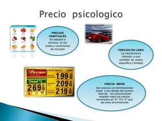 PRECIOS
HABITUALES
Se adaptan a
cambios en los
costos y condiciones
de mercado
 PRECIO IMPAR
 Son precios con terminaciones
impar o por debajo del numero
redondo los consumidores
aceptan mejor los precios
terminados en “9”,”5”o “0” que
las otras terminaciones
PRECIOS EN LINEA
La mercancía es
ofrecida a una
cantidad de precio
especifico y limitado
 