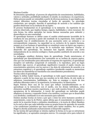 Mariana Coutiño
Se denomina aprendizaje al proceso de adquisición de conocimientos, habilidades,
valores y actitudes, posibilitado mediante el estudio, la enseñanza o la experiencia.
Dicho proceso puede ser entendido a partir de diversas posturas, lo que implica que
existen diferentes teorías vinculadas al hecho de aprender. La psicología
conductista, por ejemplo, describe el aprendizaje de acuerdo a los cambios que
pueden observarse en la conducta de un sujeto.
El proceso fundamental en el aprendizaje es la imitación (la repetición de un
proceso observado, que implica tiempo, espacio, habilidades y otros recursos). De
esta forma, los niños aprenden las tareas básicas necesarias para subsistir y
desarrollarse en una comunidad.
El aprendizaje humano se define como el cambio relativamente invariable de la
conducta de una persona a partir del resultado de la experiencia. Este cambio es
conseguido tras el establecimiento de una asociación entre un estímulo y su
correspondiente respuesta. La capacidad no es exclusiva de la especie humana,
aunque en el ser humano el aprendizaje se constituyó como un factor que supera a
la habilidad común de las ramas de la evolución más similares. Gracias al
desarrollo del aprendizaje, los humanos han logrado alcanzar una cierta
independencia de su entorno ecológico y hasta pueden cambiarlo de acuerdo a sus
necesidades.
La pedagogía establece distintos tipos de aprendizaje. Puede mencionarse el
aprendizaje por descubrimiento (los contenidos no se reciben de manera pasiva,
sino que son reordenados para adecuarlos al esquema de cognición), el aprendizaje
receptivo (el individuo comprende el contenido y lo reproduce, pero no logra
descubrir algo nuevo), el aprendizaje significativo (cuando el sujeto vincula sus
conocimientos anteriores con los nuevos y los dota de coherencia de acuerdo a su
estructura cognitiva) y el aprendizaje repetitivo (producido cuando se memorizan
los datos sin entenderlos ni vincularlos con conocimientos precedentes).
Teorías sobre el aprendizaje
Según lo define Isabel García, el aprendizaje es todo aquel conocimiento que se
adquiere a partir de las cosas que nos suceden en la vida diaria, de este modo se
adquieren conocimientos, habilidades, etc. Esto se consigue a través de tres
métodos diferentes entre sí, la experiencia, la instrucción y la observación.
Según Patricia Duce una de las cosas que influye considerablemente en el
aprendizaje es la interacción con el medio, con los demás individuos, estos
elementos modifican nuestra experiencia, y por ende nuestra forma de analizar y
apropiarnos de la información. A través del aprendizaje un individuo puede
adaptarse al entorno y responder frente a los cambios y acciones que se desarrollan
a su alrededor, cambiando si es esto necesario para subsistir.
Existen muchas teorías en torno a por qué y cómo los seres humanos acceden al
conocimiento, como la de Pávlov, quien afirma que el conocimiento se adquiere a
partir de la reacción frente a estímulos simultáneos; o la teoría de Albert Bandura
en la cual se dice que cada individuo arma su propia forma de aprender de acuerdo
a las condiciones primitivas que haya tenido para imitar modelos. Por su parte,
Piaget la aborda analizando exclusivamente el desarrollo cognitivo.
En las teorías del aprendizaje se intenta explicar la forma en la que se estructuran
los significados y se aprenden conceptos nuevos. Un concepto sirve para reducir el
 