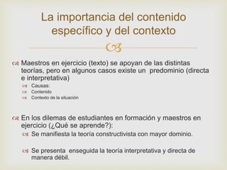 
La importancia del contenido
específico y del contexto
 Maestros en ejercicio (texto) se apoyan de las distintas
teorías, pero en algunos casos existe un predominio (directa
e interpretativa)
 Causas:
 Contenido
 Contexto de la situación
 En los dilemas de estudiantes en formación y maestros en
ejercicio (¿Qué se aprende?):
 Se manifiesta la teoría constructivista con mayor dominio.
 Se presenta enseguida la teoría interpretativa y directa de
manera débil.
 