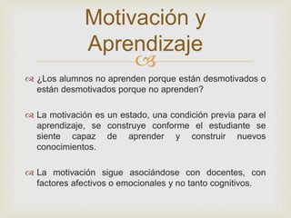 
 ¿Los alumnos no aprenden porque están desmotivados o
están desmotivados porque no aprenden?
 La motivación es un estado, una condición previa para el
aprendizaje, se construye conforme el estudiante se
siente capaz de aprender y construir nuevos
conocimientos.
 La motivación sigue asociándose con docentes, con
factores afectivos o emocionales y no tanto cognitivos.
Motivación y
Aprendizaje
 