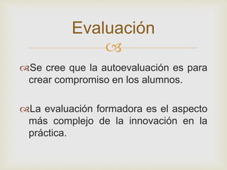 
Se cree que la autoevaluación es para
crear compromiso en los alumnos.
La evaluación formadora es el aspecto
más complejo de la innovación en la
práctica.
Evaluación
 