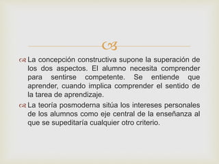 
 La concepción constructiva supone la superación de
los dos aspectos. El alumno necesita comprender
para sentirse competente. Se entiende que
aprender, cuando implica comprender el sentido de
la tarea de aprendizaje.
 La teoría posmoderna sitúa los intereses personales
de los alumnos como eje central de la enseñanza al
que se supeditaría cualquier otro criterio.
 